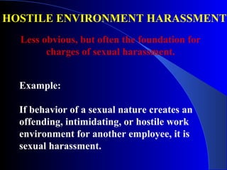 HOSTILE ENVIRONMENT HARASSMENT
Example:
If behavior of a sexual nature creates an
offending, intimidating, or hostile work
environment for another employee, it is
sexual harassment.
Less obvious, but often the foundation for
charges of sexual harassment.
 