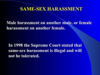 SAME-SEX HARASSMENT
Male harassment on another male, or female
harassment on another female.
In 1998 the Supreme Court stated that
same-sex harassment is illegal and will
not be tolerated.
 