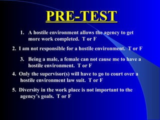 PRE-TESTPRE-TEST
1. A hostile environment allows the agency to get
more work completed. T or F
2. I am not responsible for a hostile environment. T or F
3. Being a male, a female can not cause me to have a
hostile environment. T or F
4. Only the supervisor(s) will have to go to court over a
hostile environment law suit. T or F
5. Diversity in the work place is not important to the
agency’s goals. T or F
 