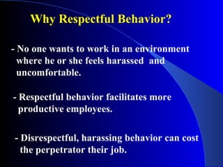 - No one wants to work in an environment
where he or she feels harassed and
uncomfortable.
Why Respectful Behavior?
- Respectful behavior facilitates more
productive employees.
- Disrespectful, harassing behavior can cost
the perpetrator their job.
 