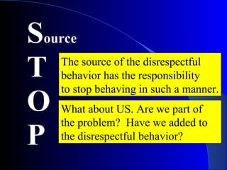 Source
T
O
P
The source of the disrespectful
behavior has the responsibility
to stop behaving in such a manner.
What about US. Are we part of
the problem? Have we added to
the disrespectful behavior?
 