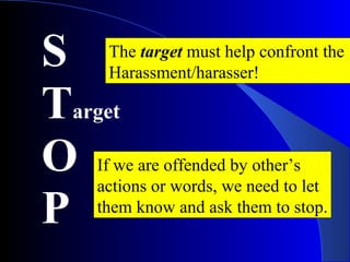 S
Target
O
P
The target must help confront the
Harassment/harasser!
If we are offended by other’s
actions or words, we need to let
them know and ask them to stop.
 