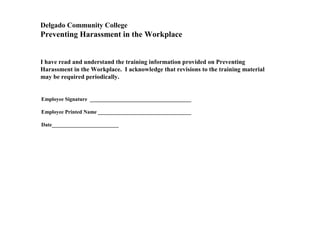 I have read and understand the training information provided on Preventing
Harassment in the Workplace. I acknowledge that revisions to the training material
may be required periodically.
Employee Signature ______________________________________
Employee Printed Name ___________________________________
Date_________________________
Delgado Community College
Preventing Harassment in the Workplace
 