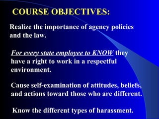 COURSE OBJECTIVES:COURSE OBJECTIVES:
Realize the importance of agency policies
and the law.
For every state employee to KNOW they
have a right to work in a respectful
environment.
Cause self-examination of attitudes, beliefs,
and actions toward those who are different.
Know the different types of harassment.
 