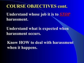COURSE OBJECTIVES cont.COURSE OBJECTIVES cont.
Understand whose job it is to STOPSTOP
harassment.
Understand what is expected when
harassment occurs.
Know HOW to deal with harassment
when it happens.
 