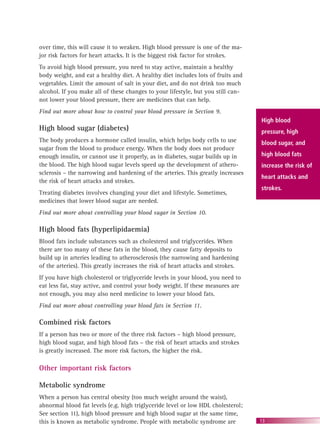 13
over time, this will cause it to weaken. High blood pressure is one of the ma-
jor risk factors for heart attacks. It is the biggest risk factor for strokes.
To avoid high blood pressure, you need to stay active, maintain a healthy
body weight, and eat a healthy diet. A healthy diet includes lots of fruits and
vegetables. Limit the amount of salt in your diet, and do not drink too much
alcohol. If you make all of these changes to your lifestyle, but you still can-
not lower your blood pressure, there are medicines that can help.
Find out more about how to control your blood pressure in Section 9.
High blood sugar (diabetes)
The body produces a hormone called insulin, which helps body cells to use
sugar from the blood to produce energy. When the body does not produce
enough insulin, or cannot use it properly, as in diabetes, sugar builds up in
the blood. The high blood sugar levels speed up the development of athero-
sclerosis – the narrowing and hardening of the arteries. This greatly increases
the risk of heart attacks and strokes.
Treating diabetes involves changing your diet and lifestyle. Sometimes,
medicines that lower blood sugar are needed.
Find out more about controlling your blood sugar in Section 10.
High blood fats (hyperlipidaemia)
Blood fats include substances such as cholesterol and triglycerides. When
there are too many of these fats in the blood, they cause fatty deposits to
build up in arteries leading to atherosclerosis (the narrowing and hardening
of the arteries). This greatly increases the risk of heart attacks and strokes.
If you have high cholesterol or triglyceride levels in your blood, you need to
eat less fat, stay active, and control your body weight. If these measures are
not enough, you may also need medicine to lower your blood fats.
Find out more about controlling your blood fats in Section 11.
Combined risk factors
If a person has two or more of the three risk factors – high blood pressure,
high blood sugar, and high blood fats – the risk of heart attacks and strokes
is greatly increased. The more risk factors, the higher the risk.
Other important risk factors
Metabolic syndrome
When a person has central obesity (too much weight around the waist),
abnormal blood fat levels (e.g. high triglyceride level or low HDL cholesterol;
See section 11), high blood pressure and high blood sugar at the same time,
this is known as metabolic syndrome. People with metabolic syndrome are
High blood
pressure, high
blood sugar, and
high blood fats
increase the risk of
heart attacks and
strokes.
 