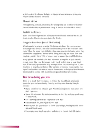 14
at high risk of developing diabetes or having a heart attack or stroke, and
require careful medical attention.
Chronic stress
Feeling lonely, isolated, or anxious for a long time can combine with other
risk factors to make a person more likely to have a heart attack or stroke.
Certain medicines
Some oral contraceptives and hormone treatments can increase the risk of
heart attacks. Check with your doctor for details.
Irregular heartbeat (atrial ﬁbrillation)
With irregular heartbeat, or atrial ﬁbrillation, the heart does not contract
as strongly as it should. This can cause blood to pool in the heart and form
clots. When the blood clots dislodge, they may move to the brain, where they
can become trapped in a narrow brain artery, blocking the blood ﬂow and
causing a stroke. Up to 20% of strokes may be caused by atrial ﬁbrillation.
Many people are unaware that their heartbeat is irregular. If you are con-
cerned about this, your doctor can easily check by listening to your heart-
beat. If necessary your doctor may arrange for an electrocardiogram. If your
heartbeat is irregular, medicines (like warfarin or in some cases aspirin) can
signiﬁcantly reduce the risk of strokes. Sometimes, an irregular heartbeat can
be returned to normal with medicines or special medical procedures.
Tips for reducing your risk
There is so much that you can do to reduce the risk of heart attack and
stroke for you and your family. Start by making some healthy lifestyle
choices:
• If you smoke or use tobacco, quit. Avoid inhaling smoke from other peo-
ple’s cigarettes.
• Spend 30 minutes a day doing something active, like walking, gardening,
or housework.
• Eat 5 servings of fruit and vegetables each day.
• Limit the salt, fat, and sugar in your diet.
• Once a year, ask your doctor to check your weight, blood pressure, blood
fats and blood sugar.
• Encourage your family members and others to change their lifestyles.
 