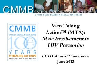 Men Taking
Action™ (MTA):
Male Involvement in
HIV Prevention
CCIH Annual Conference
June 2013
 