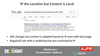 IP the Location but Content is Local
• URL changes but content is adapted based on IP even with local page
• AngularJS site with a rendering that was confused by IP
#SEJSummit
@motokohunt / @billhunt
 