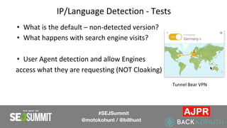 IP/Language Detection - Tests
• What is the default – non-detected version?
• What happens with search engine visits?
• User Agent detection and allow Engines
access what they are requesting (NOT Cloaking)
#SEJSummit
@motokohunt / @billhunt
Tunnel Bear VPN
 