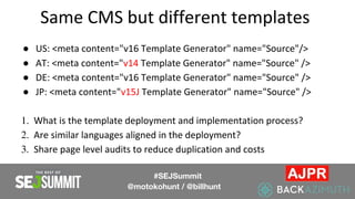Same CMS but different templates
● US: <meta content="v16 Template Generator" name="Source"/>
● AT: <meta content="v14 Template Generator" name="Source" />
● DE: <meta content="v16 Template Generator" name="Source" />
● JP: <meta content="v15J Template Generator" name="Source" />
1. What is the template deployment and implementation process?
2. Are similar languages aligned in the deployment?
3. Share page level audits to reduce duplication and costs
#SEJSummit
@motokohunt / @billhunt
 