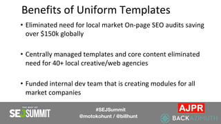 Benefits of Uniform Templates
• Eliminated need for local market On-page SEO audits saving
over $150k globally
• Centrally managed templates and core content eliminated
need for 40+ local creative/web agencies
• Funded internal dev team that is creating modules for all
market companies
#SEJSummit
@motokohunt / @billhunt
 