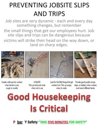 PREVENTING JOBSITE SLIPS
AND TRIPS
Job sites are very dynamic - each and every day
something changes, but remember
the small things that get our employees hurt. Job
site slips and trips can be dangerous because
victims will strike their head on the way down, or
land on sharp edges.
 