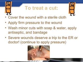 To treat a cut:
• Cover the wound with a sterile cloth
• Apply firm pressure to the wound
• Wash minor cuts with soap & water, apply
antiseptic, and bandage
• Severe wounds deserve a trip to the ER or
doctor! (continue to apply pressure)
 