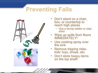 Preventing Falls
• Don’t stand on a chair,
box, or countertop to
reach high places
– Use a sturdy ladder or step
stool
• Wipe up spills from floors
IMMEDIATELY!
• Use cooking spray over
the sink
• Remove tripping risks-
kids’ toys, shoes ,etc.
• Don’t store heavy items
on the top shelf!
 