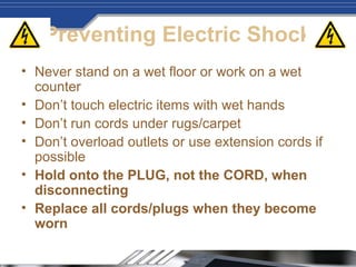 Preventing Electric Shock
• Never stand on a wet floor or work on a wet
counter
• Don’t touch electric items with wet hands
• Don’t run cords under rugs/carpet
• Don’t overload outlets or use extension cords if
possible
• Hold onto the PLUG, not the CORD, when
disconnecting
• Replace all cords/plugs when they become
worn
 