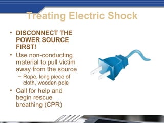Treating Electric Shock
• DISCONNECT THE
POWER SOURCE
FIRST!
• Use non-conducting
material to pull victim
away from the source
– Rope, long piece of
cloth, wooden pole
• Call for help and
begin rescue
breathing (CPR)
 