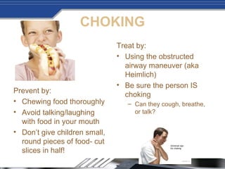 CHOKING
Prevent by:
• Chewing food thoroughly
• Avoid talking/laughing
with food in your mouth
• Don’t give children small,
round pieces of food- cut
slices in half!
Treat by:
• Using the obstructed
airway maneuver (aka
Heimlich)
• Be sure the person IS
choking
– Can they cough, breathe,
or talk?
 