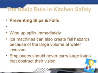 The Basic Rule in Kitchen Safety
• Preventing Slips & Falls
•
• Wipe up spills immediately
• Ice machines can also create fall hazards
because of the large volume of water
involved.
• Employees should never carry large loads
that obstruct their vision.
 