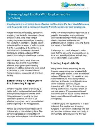 I nvestor Newslette r
Preventing Legal Liability With Employment Pre
Screening
Employment pre screening is an effective tool for hiring the best candidate along
with helping to limit a company's liability from the actions of their employees.

Across most industries today, companies          make sure the candidate and position are a
are being held liable for the actions of their   good fit. Also explain any legal issues
employees that were hired without                associated with employment background
undergoing an employment pre screening.          checks; teachers and healthcare
For example, if a caregiver abuses elderly       professionals will expect a screening due to
patients and has a record of violent crimes,     the nature of their fields.
it is the responsibility of the employer to
catch that record during employment              It also pays to consult a lawyer to make
background checks and prevent that               sure that the screening process adheres to
person from being in a healthcare position.      local and federal guidelines and will help
                                                 cover a business's legal liability.
With this legal fact in mind, it is more
important than ever to implement an              Limiting Legal Liability
effective employment pre screening
program. In addition to learning more about      Many recent events are driving the law
a candidate in order to make informed            towards having employers responsible for
hiring decisions, companies will limit their     their employees' actions. Since the terrorist
liability.                                       actions of September 11th, people working
                                                 with infrastructure, mass transportation,
Establishing An Employment                       shipping, and border control positions are
Pre Screening Program                            under increased scrutiny. Any job
                                                 interacting with children, from daycare to
Whether required by law or driven by a           driving a school bus, requires a check on
desire to find highly qualified candidates,      criminal records. Even accountants and
employment background checks allow               executives are not above scrutiny after the
hiring personnel to employ the best              latest round of financial meltdowns and
candidates possible. In order to be              wrongdoing.
effective, a program has to be established
at the beginning of the hiring process.          The best way to limit legal liability is to stay
                                                 informed. Pre employment screening
Always be upfront with candidates about          functions to screen out candidates who can
how and why a check is being done. The           do harm to a business. More importantly, it
screening process is beneficial to both          shows that a company is doing their due
employer and employee; both sides want to
 