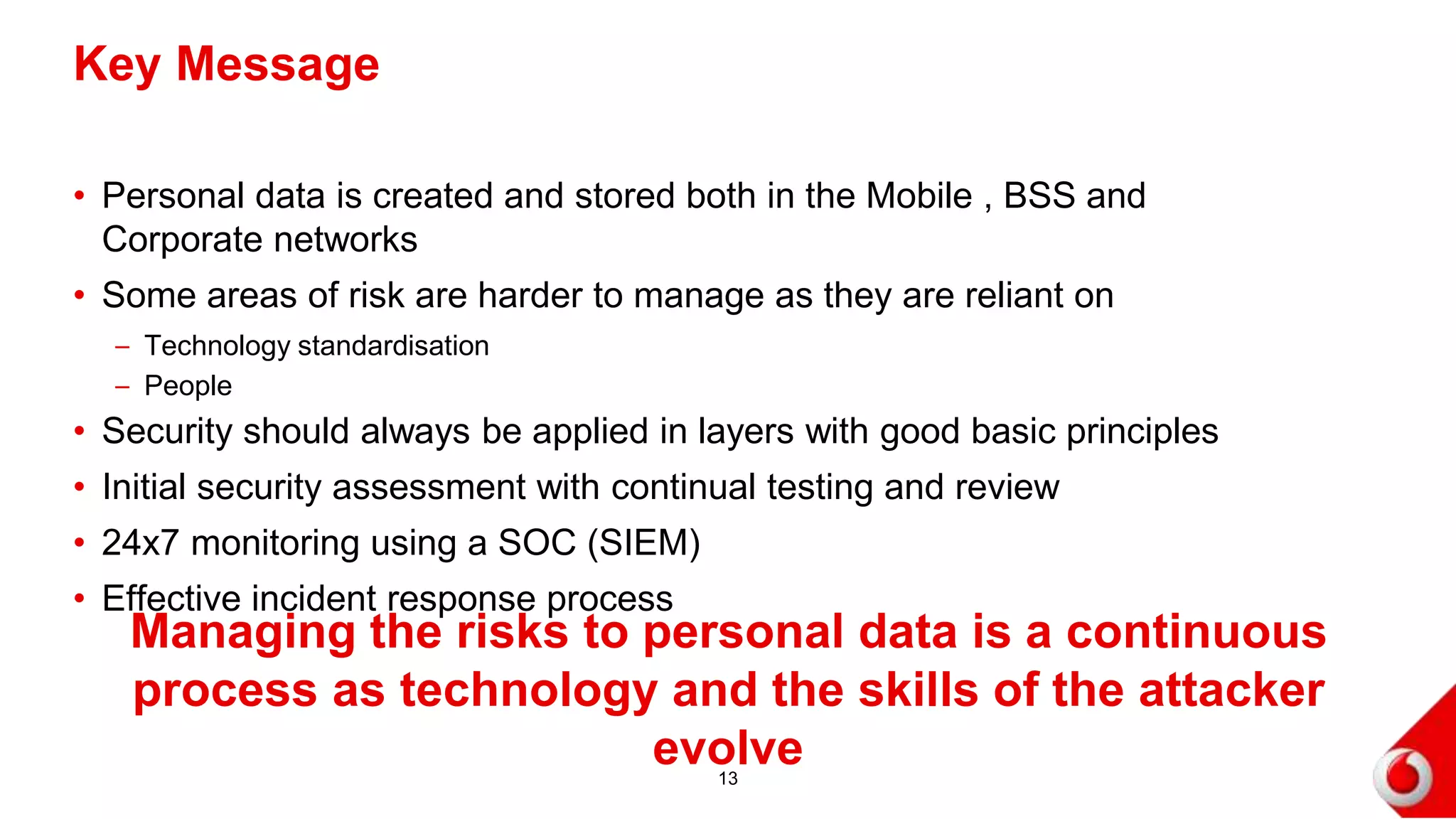 • Personal data is created and stored both in the Mobile , BSS and
Corporate networks
• Some areas of risk are harder to manage as they are reliant on
– Technology standardisation
– People
• Security should always be applied in layers with good basic principles
• Initial security assessment with continual testing and review
• 24x7 monitoring using a SOC (SIEM)
• Effective incident response process
Key Message
13
Managing the risks to personal data is a continuous process as
technology and the skills of the attacker evolve
 