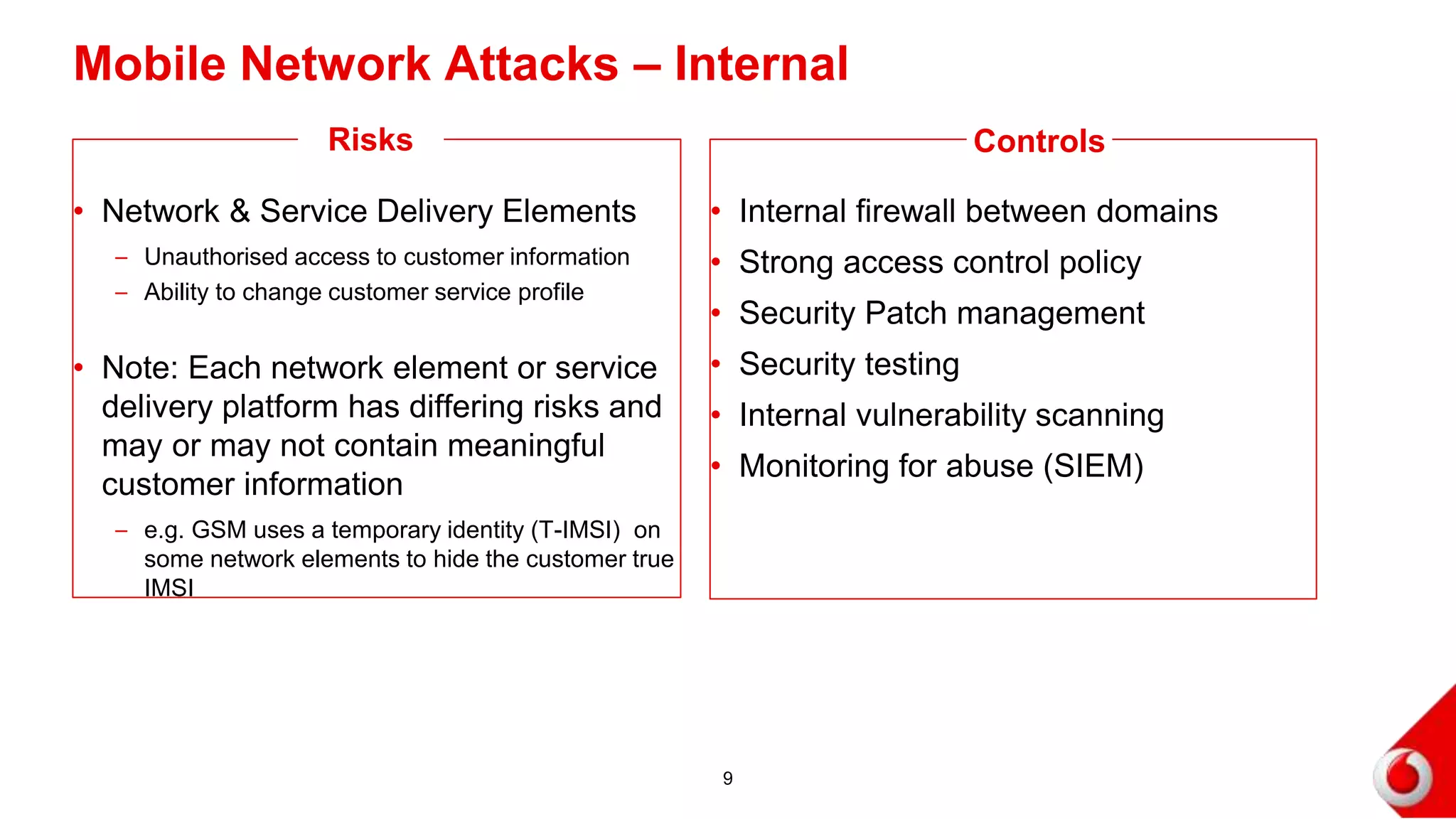 Mobile Network Attacks – Internal
• Network & Service Delivery Elements
– Unauthorised access to customer information
– Ability to change customer service profile
• Note: Each network element or service
delivery platform has differing risks and
may or may not contain meaningful
customer information
– e.g. GSM uses a temporary identity (T-IMSI) on
some network elements to hide the customer true
IMSI
• Internal firewall between domains
• Strong access control policy
• Security Patch management
• Security testing
• Internal vulnerability scanning
• Monitoring for abuse (SIEM)
9
Risks Controls
 