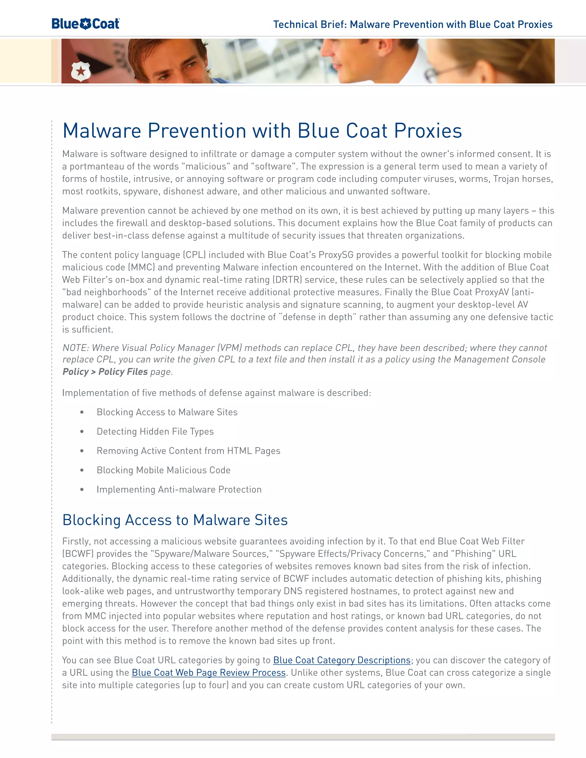Technical Brief: Malware Prevention with Blue Coat Proxies
Malware Prevention with Blue Coat Proxies
Malware is software designed to infiltrate or damage a computer system without the owner's informed consent. It is
a portmanteau of the words "malicious" and "software". The expression is a general term used to mean a variety of
forms of hostile, intrusive, or annoying software or program code including computer viruses, worms, Trojan horses,
most rootkits, spyware, dishonest adware, and other malicious and unwanted software.
Malware prevention cannot be achieved by one method on its own, it is best achieved by putting up many layers – this
includes the firewall and desktop-based solutions. This document explains how the Blue Coat family of products can
deliver best-in-class defense against a multitude of security issues that threaten organizations.
The content policy language (CPL) included with Blue Coat's ProxySG provides a powerful toolkit for blocking mobile
malicious code (MMC) and preventing Malware infection encountered on the Internet. With the addition of Blue Coat
Web Filter's on-box and dynamic real-time rating (DRTR) service, these rules can be selectively applied so that the
"bad neighborhoods" of the Internet receive additional protective measures. Finally the Blue Coat ProxyAV (anti-
malware) can be added to provide heuristic analysis and signature scanning, to augment your desktop-level AV
product choice. This system follows the doctrine of “defense in depth” rather than assuming any one defensive tactic
is sufficient.
NOTE: Where Visual Policy Manager (VPM) methods can replace CPL, they have been described; where they cannot
replace CPL, you can write the given CPL to a text file and then install it as a policy using the Management Console
Policy > Policy Files page.
Implementation of five methods of defense against malware is described:
•	 Blocking Access to Malware Sites
•	 Detecting Hidden File Types
•	 Removing Active Content from HTML Pages
•	 Blocking Mobile Malicious Code
•	 Implementing Anti-malware Protection
Blocking Access to Malware Sites
Firstly, not accessing a malicious website guarantees avoiding infection by it. To that end Blue Coat Web Filter
(BCWF) provides the "Spyware/Malware Sources," "Spyware Effects/Privacy Concerns," and "Phishing" URL
categories. Blocking access to these categories of websites removes known bad sites from the risk of infection.
Additionally, the dynamic real-time rating service of BCWF includes automatic detection of phishing kits, phishing
look-alike web pages, and untrustworthy temporary DNS registered hostnames, to protect against new and
emerging threats. However the concept that bad things only exist in bad sites has its limitations. Often attacks come
from MMC injected into popular websites where reputation and host ratings, or known bad URL categories, do not
block access for the user. Therefore another method of the defense provides content analysis for these cases. The
point with this method is to remove the known bad sites up front.
You can see Blue Coat URL categories by going to Blue Coat Category Descriptions; you can discover the category of
a URL using the Blue Coat Web Page Review Process. Unlike other systems, Blue Coat can cross categorize a single
site into multiple categories (up to four) and you can create custom URL categories of your own.
 