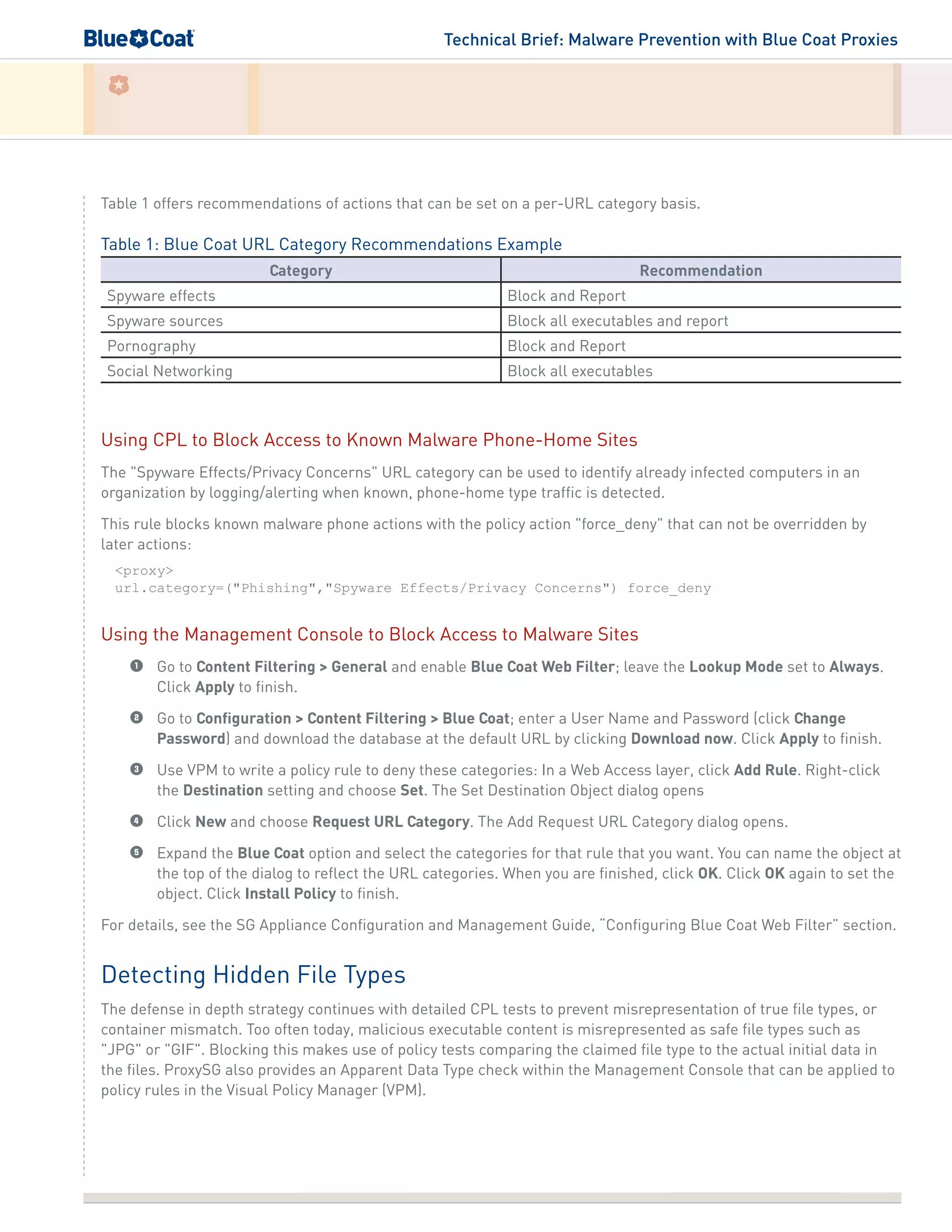 Technical Brief: Malware Prevention with Blue Coat Proxies
Table 1 offers recommendations of actions that can be set on a per-URL category basis.
Table 1: Blue Coat URL Category Recommendations Example
Category Recommendation
Spyware effects Block and Report
Spyware sources Block all executables and report
Pornography Block and Report
Social Networking Block all executables
Using CPL to Block Access to Known Malware Phone-Home Sites
The "Spyware Effects/Privacy Concerns" URL category can be used to identify already infected computers in an
organization by logging/alerting when known, phone-home type traffic is detected.
This rule blocks known malware phone actions with the policy action "force_deny" that can not be overridden by
later actions:
<proxy>
url.category=("Phishing","Spyware Effects/Privacy Concerns") force_deny
Using the Management Console to Block Access to Malware Sites
1	 Go to Content Filtering > General and enable Blue Coat Web Filter; leave the Lookup Mode set to Always.
Click Apply to finish.
2	 Go to Configuration > Content Filtering > Blue Coat; enter a User Name and Password (click Change
Password) and download the database at the default URL by clicking Download now. Click Apply to finish.
3	 Use VPM to write a policy rule to deny these categories: In a Web Access layer, click Add Rule. Right-click
the Destination setting and choose Set. The Set Destination Object dialog opens
4	 Click New and choose Request URL Category. The Add Request URL Category dialog opens.
5	 Expand the Blue Coat option and select the categories for that rule that you want. You can name the object at
the top of the dialog to reflect the URL categories. When you are finished, click OK. Click OK again to set the
object. Click Install Policy to finish.
For details, see the SG Appliance Configuration and Management Guide, “Configuring Blue Coat Web Filter” section.
Detecting Hidden File Types
The defense in depth strategy continues with detailed CPL tests to prevent misrepresentation of true file types, or
container mismatch. Too often today, malicious executable content is misrepresented as safe file types such as
"JPG" or "GIF". Blocking this makes use of policy tests comparing the claimed file type to the actual initial data in
the files. ProxySG also provides an Apparent Data Type check within the Management Console that can be applied to
policy rules in the Visual Policy Manager (VPM).
 