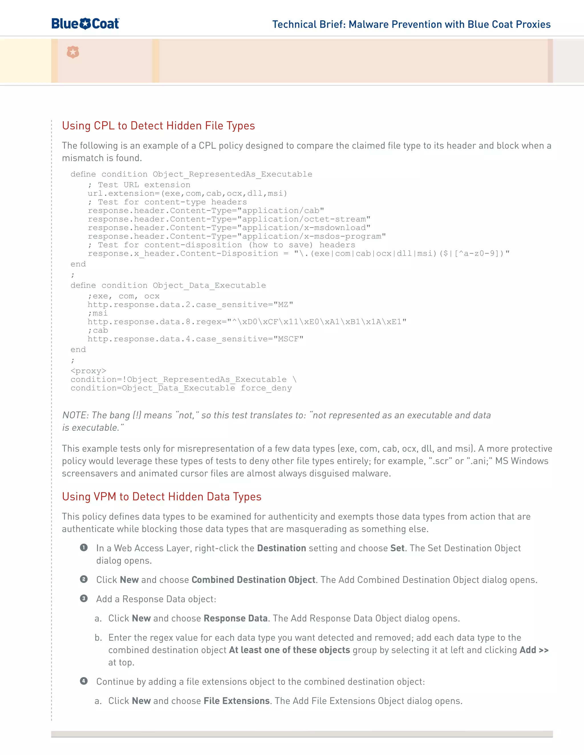 Technical Brief: Malware Prevention with Blue Coat Proxies
Using CPL to Detect Hidden File Types
The following is an example of a CPL policy designed to compare the claimed file type to its header and block when a
mismatch is found.
define condition Object_RepresentedAs_Executable
; Test URL extension
url.extension=(exe,com,cab,ocx,dll,msi)
; Test for content-type headers
response.header.Content-Type="application/cab"
response.header.Content-Type="application/octet-stream"
response.header.Content-Type="application/x-msdownload"
response.header.Content-Type="application/x-msdos-program"
; Test for content-disposition (how to save) headers
response.x_header.Content-Disposition = ".(exe|com|cab|ocx|dll|msi)($|[^a-z0-9])"
end
;
define condition Object_Data_Executable
;exe, com, ocx
http.response.data.2.case_sensitive="MZ"
;msi
http.response.data.8.regex="^xD0xCFx11xE0xA1xB1x1AxE1"
;cab
http.response.data.4.case_sensitive="MSCF"
end
;
<proxy>
condition=!Object_RepresentedAs_Executable 
condition=Object_Data_Executable force_deny
NOTE: The bang (!) means “not,” so this test translates to: “not represented as an executable and data
is executable.”
This example tests only for misrepresentation of a few data types (exe, com, cab, ocx, dll, and msi). A more protective
policy would leverage these types of tests to deny other file types entirely; for example, ".scr" or ".ani;" MS Windows
screensavers and animated cursor files are almost always disguised malware.
Using VPM to Detect Hidden Data Types
This policy defines data types to be examined for authenticity and exempts those data types from action that are
authenticate while blocking those data types that are masquerading as something else.
1	 In a Web Access Layer, right-click the Destination setting and choose Set. The Set Destination Object
dialog opens.
2	 Click New and choose Combined Destination Object. The Add Combined Destination Object dialog opens.
3	 Add a Response Data object:
a.	 Click New and choose Response Data. The Add Response Data Object dialog opens.
b.	 Enter the regex value for each data type you want detected and removed; add each data type to the
combined destination object At least one of these objects group by selecting it at left and clicking Add >>
at top.
4	 Continue by adding a file extensions object to the combined destination object:
a.	 Click New and choose File Extensions. The Add File Extensions Object dialog opens.
 