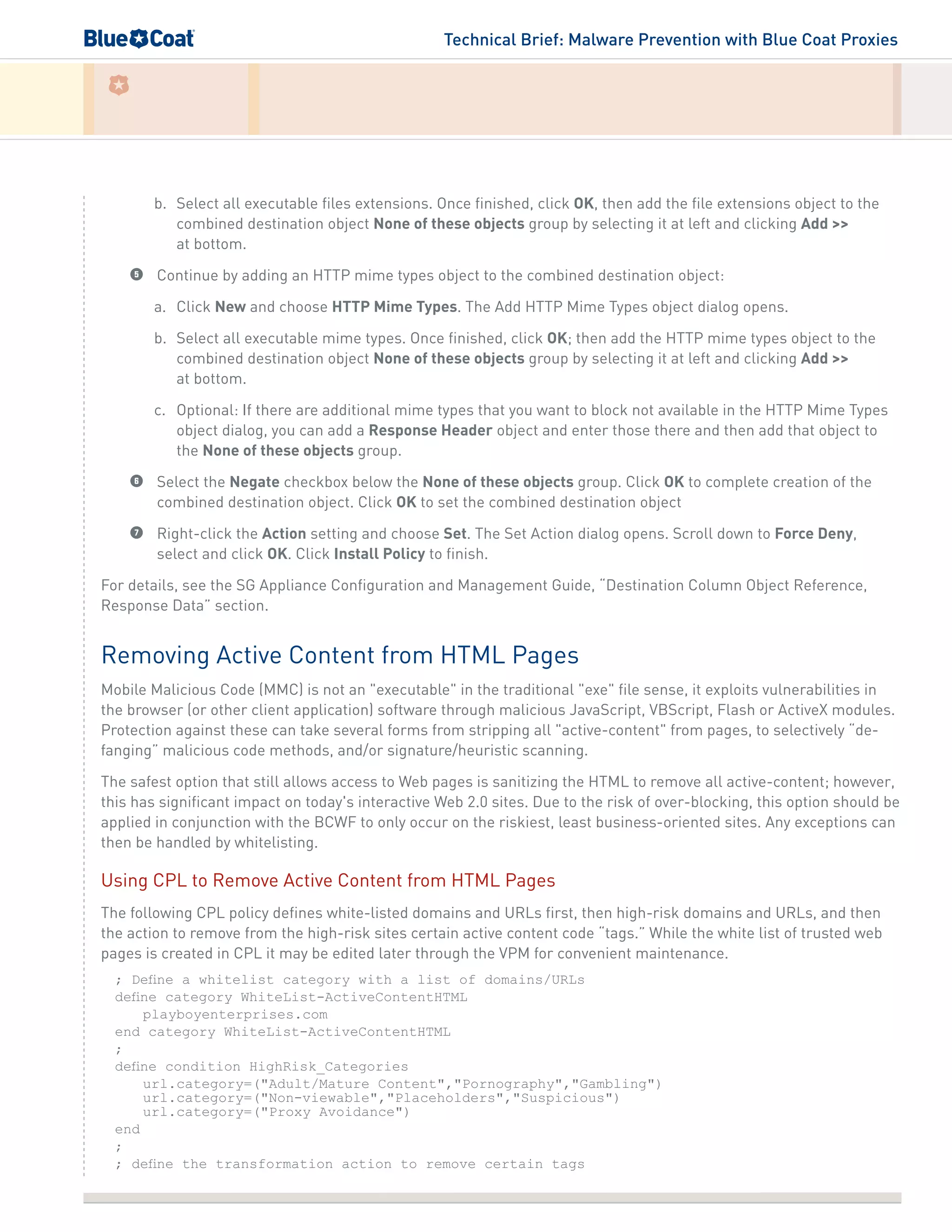 Technical Brief: Malware Prevention with Blue Coat Proxies
b.	 Select all executable files extensions. Once finished, click OK, then add the file extensions object to the
combined destination object None of these objects group by selecting it at left and clicking Add >>
at bottom.
5	 Continue by adding an HTTP mime types object to the combined destination object:
a.	 Click New and choose HTTP Mime Types. The Add HTTP Mime Types object dialog opens.
b.	 Select all executable mime types. Once finished, click OK; then add the HTTP mime types object to the
combined destination object None of these objects group by selecting it at left and clicking Add >>
at bottom.
c.	 Optional: If there are additional mime types that you want to block not available in the HTTP Mime Types
object dialog, you can add a Response Header object and enter those there and then add that object to
the None of these objects group.
6	 Select the Negate checkbox below the None of these objects group. Click OK to complete creation of the
combined destination object. Click OK to set the combined destination object
7	 Right-click the Action setting and choose Set. The Set Action dialog opens. Scroll down to Force Deny,
select and click OK. Click Install Policy to finish.
For details, see the SG Appliance Configuration and Management Guide, “Destination Column Object Reference,
Response Data” section.
Removing Active Content from HTML Pages
Mobile Malicious Code (MMC) is not an "executable" in the traditional "exe" file sense, it exploits vulnerabilities in
the browser (or other client application) software through malicious JavaScript, VBScript, Flash or ActiveX modules.
Protection against these can take several forms from stripping all "active-content" from pages, to selectively “de-
fanging” malicious code methods, and/or signature/heuristic scanning.
The safest option that still allows access to Web pages is sanitizing the HTML to remove all active-content; however,
this has significant impact on today's interactive Web 2.0 sites. Due to the risk of over-blocking, this option should be
applied in conjunction with the BCWF to only occur on the riskiest, least business-oriented sites. Any exceptions can
then be handled by whitelisting.
Using CPL to Remove Active Content from HTML Pages
The following CPL policy defines white-listed domains and URLs first, then high-risk domains and URLs, and then
the action to remove from the high-risk sites certain active content code “tags.” While the white list of trusted web
pages is created in CPL it may be edited later through the VPM for convenient maintenance.
; Define a whitelist category with a list of domains/URLs
define category WhiteList-ActiveContentHTML
playboyenterprises.com
end category WhiteList-ActiveContentHTML
;
define condition HighRisk_Categories
url.category=("Adult/Mature Content","Pornography","Gambling")
url.category=("Non-viewable","Placeholders","Suspicious")
url.category=("Proxy Avoidance")
end
;
; define the transformation action to remove certain tags
 