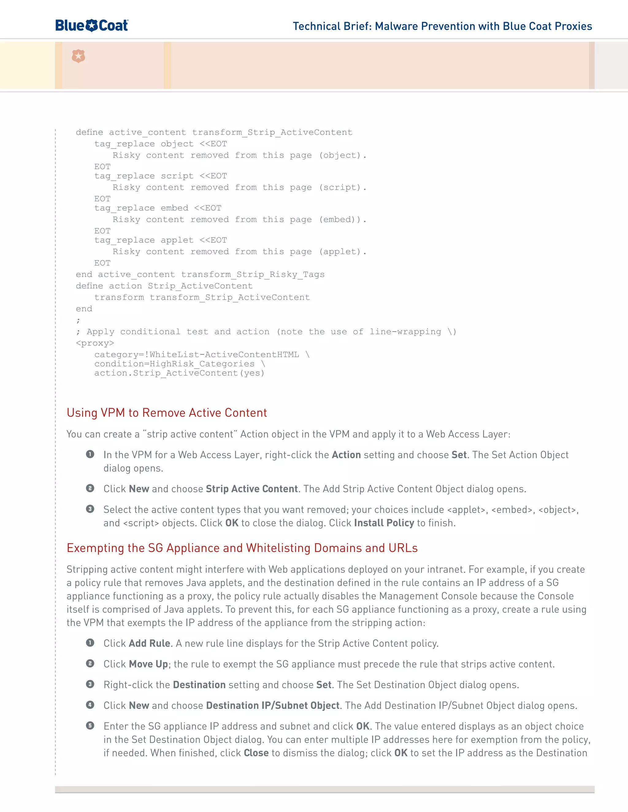 Technical Brief: Malware Prevention with Blue Coat Proxies
define active_content transform_Strip_ActiveContent
tag_replace object <<EOT
Risky content removed from this page (object).
EOT
tag_replace script <<EOT
Risky content removed from this page (script).
EOT
tag_replace embed <<EOT
Risky content removed from this page (embed)).
EOT
tag_replace applet <<EOT
Risky content removed from this page (applet).
EOT
end active_content transform_Strip_Risky_Tags
define action Strip_ActiveContent
transform transform_Strip_ActiveContent
end
;
; Apply conditional test and action (note the use of line-wrapping )
<proxy>
category=!WhiteList-ActiveContentHTML 
condition=HighRisk_Categories 
action.Strip_ActiveContent(yes)
Using VPM to Remove Active Content
You can create a “strip active content” Action object in the VPM and apply it to a Web Access Layer:
1	 In the VPM for a Web Access Layer, right-click the Action setting and choose Set. The Set Action Object
dialog opens.
2	 Click New and choose Strip Active Content. The Add Strip Active Content Object dialog opens.
3	 Select the active content types that you want removed; your choices include <applet>, <embed>, <object>,
and <script> objects. Click OK to close the dialog. Click Install Policy to finish.
Exempting the SG Appliance and Whitelisting Domains and URLs
Stripping active content might interfere with Web applications deployed on your intranet. For example, if you create
a policy rule that removes Java applets, and the destination defined in the rule contains an IP address of a SG
appliance functioning as a proxy, the policy rule actually disables the Management Console because the Console
itself is comprised of Java applets. To prevent this, for each SG appliance functioning as a proxy, create a rule using
the VPM that exempts the IP address of the appliance from the stripping action:
1	 Click Add Rule. A new rule line displays for the Strip Active Content policy.
2	 Click Move Up; the rule to exempt the SG appliance must precede the rule that strips active content.
3	 Right-click the Destination setting and choose Set. The Set Destination Object dialog opens.
4	 Click New and choose Destination IP/Subnet Object. The Add Destination IP/Subnet Object dialog opens.
5	 Enter the SG appliance IP address and subnet and click OK. The value entered displays as an object choice
in the Set Destination Object dialog. You can enter multiple IP addresses here for exemption from the policy,
if needed. When finished, click Close to dismiss the dialog; click OK to set the IP address as the Destination
 
