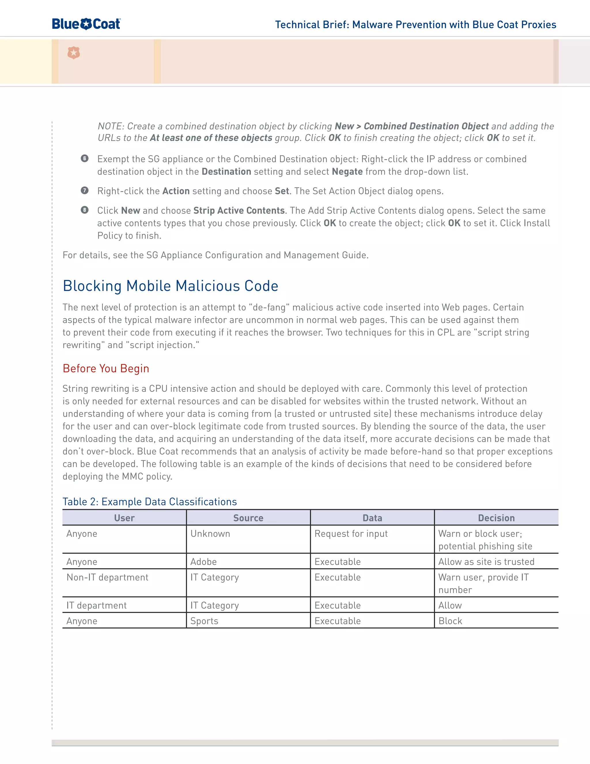 Technical Brief: Malware Prevention with Blue Coat Proxies
NOTE: Create a combined destination object by clicking New > Combined Destination Object and adding the
URLs to the At least one of these objects group. Click OK to finish creating the object; click OK to set it.
6	 Exempt the SG appliance or the Combined Destination object: Right-click the IP address or combined
destination object in the Destination setting and select Negate from the drop-down list.
7	 Right-click the Action setting and choose Set. The Set Action Object dialog opens.
8	 Click New and choose Strip Active Contents. The Add Strip Active Contents dialog opens. Select the same
active contents types that you chose previously. Click OK to create the object; click OK to set it. Click Install
Policy to finish.
For details, see the SG Appliance Configuration and Management Guide.
Blocking Mobile Malicious Code
The next level of protection is an attempt to "de-fang" malicious active code inserted into Web pages. Certain
aspects of the typical malware infector are uncommon in normal web pages. This can be used against them
to prevent their code from executing if it reaches the browser. Two techniques for this in CPL are "script string
rewriting" and "script injection."
Before You Begin
String rewriting is a CPU intensive action and should be deployed with care. Commonly this level of protection
is only needed for external resources and can be disabled for websites within the trusted network. Without an
understanding of where your data is coming from (a trusted or untrusted site) these mechanisms introduce delay
for the user and can over-block legitimate code from trusted sources. By blending the source of the data, the user
downloading the data, and acquiring an understanding of the data itself, more accurate decisions can be made that
don’t over-block. Blue Coat recommends that an analysis of activity be made before-hand so that proper exceptions
can be developed. The following table is an example of the kinds of decisions that need to be considered before
deploying the MMC policy.
Table 2: Example Data Classifications
User Source Data Decision
Anyone Unknown Request for input Warn or block user;
potential phishing site
Anyone Adobe Executable Allow as site is trusted
Non-IT department IT Category Executable Warn user, provide IT
number
IT department IT Category Executable Allow
Anyone Sports Executable Block
 