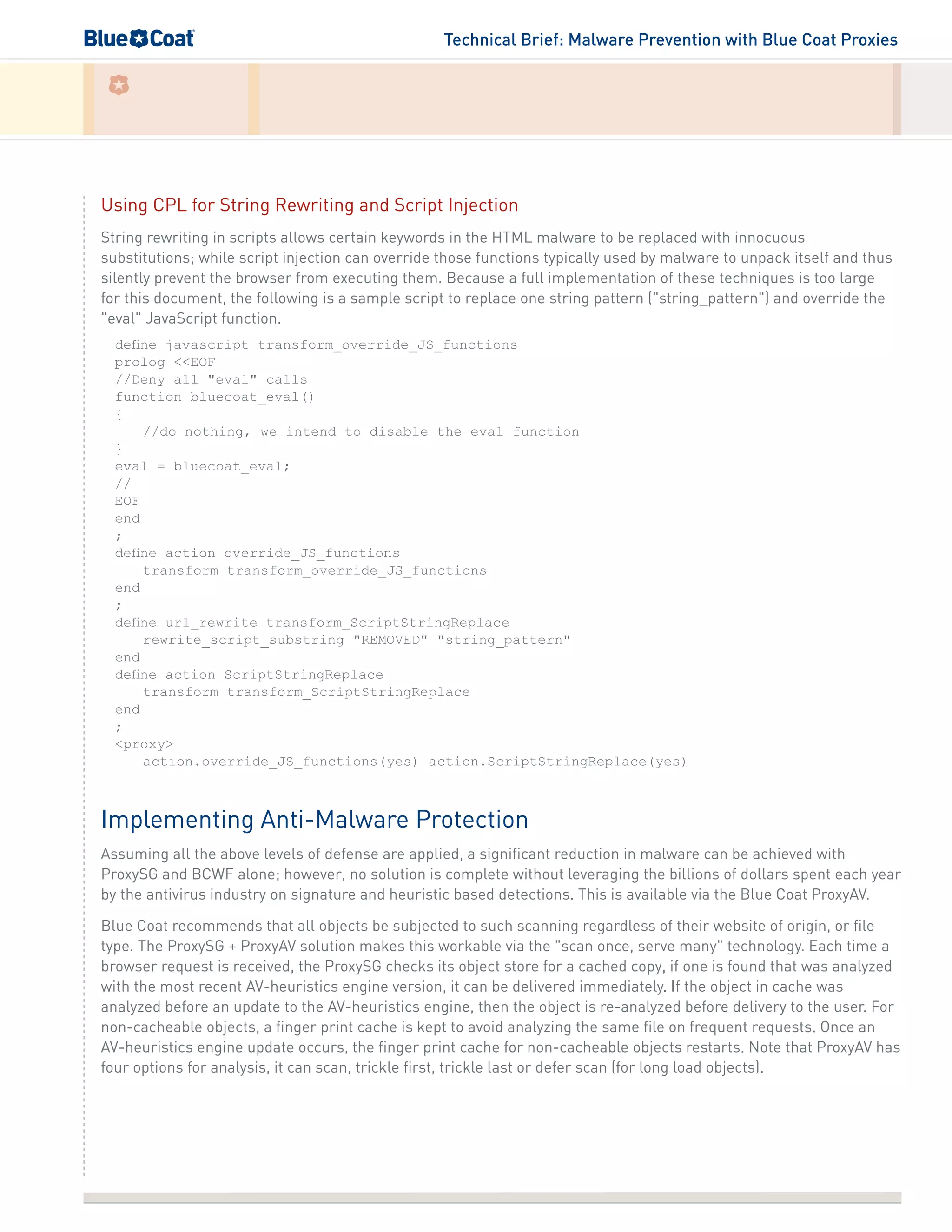 Technical Brief: Malware Prevention with Blue Coat Proxies
Using CPL for String Rewriting and Script Injection
String rewriting in scripts allows certain keywords in the HTML malware to be replaced with innocuous
substitutions; while script injection can override those functions typically used by malware to unpack itself and thus
silently prevent the browser from executing them. Because a full implementation of these techniques is too large
for this document, the following is a sample script to replace one string pattern ("string_pattern") and override the
"eval" JavaScript function.
define javascript transform_override_JS_functions
prolog <<EOF
//Deny all "eval" calls
function bluecoat_eval()
{
//do nothing, we intend to disable the eval function
}
eval = bluecoat_eval;
//
EOF
end
;
define action override_JS_functions
transform transform_override_JS_functions
end
;
define url_rewrite transform_ScriptStringReplace
rewrite_script_substring "REMOVED" "string_pattern"
end
define action ScriptStringReplace
transform transform_ScriptStringReplace
end
;
<proxy>
action.override_JS_functions(yes) action.ScriptStringReplace(yes)
Implementing Anti-Malware Protection
Assuming all the above levels of defense are applied, a significant reduction in malware can be achieved with
ProxySG and BCWF alone; however, no solution is complete without leveraging the billions of dollars spent each year
by the antivirus industry on signature and heuristic based detections. This is available via the Blue Coat ProxyAV.
Blue Coat recommends that all objects be subjected to such scanning regardless of their website of origin, or file
type. The ProxySG + ProxyAV solution makes this workable via the "scan once, serve many" technology. Each time a
browser request is received, the ProxySG checks its object store for a cached copy, if one is found that was analyzed
with the most recent AV-heuristics engine version, it can be delivered immediately. If the object in cache was
analyzed before an update to the AV-heuristics engine, then the object is re-analyzed before delivery to the user. For
non-cacheable objects, a finger print cache is kept to avoid analyzing the same file on frequent requests. Once an
AV-heuristics engine update occurs, the finger print cache for non-cacheable objects restarts. Note that ProxyAV has
four options for analysis, it can scan, trickle first, trickle last or defer scan (for long load objects).
 
