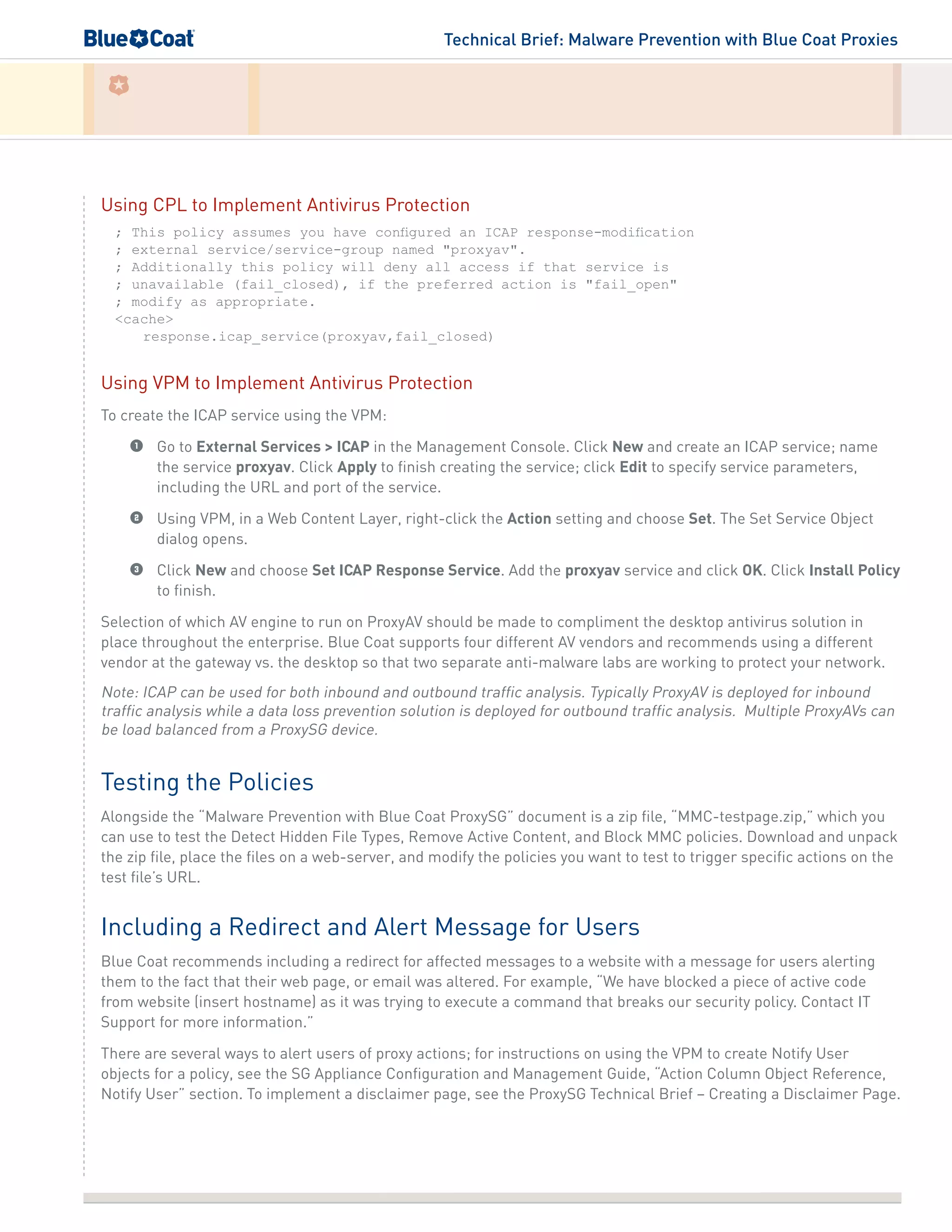 Technical Brief: Malware Prevention with Blue Coat Proxies
Using CPL to Implement Antivirus Protection
; This policy assumes you have configured an ICAP response-modification
; external service/service-group named "proxyav".
; Additionally this policy will deny all access if that service is
; unavailable (fail_closed), if the preferred action is "fail_open"
; modify as appropriate.
<cache>
response.icap_service(proxyav,fail_closed)
Using VPM to Implement Antivirus Protection
To create the ICAP service using the VPM:
1	 Go to External Services > ICAP in the Management Console. Click New and create an ICAP service; name
the service proxyav. Click Apply to finish creating the service; click Edit to specify service parameters,
including the URL and port of the service.
2	 Using VPM, in a Web Content Layer, right-click the Action setting and choose Set. The Set Service Object
dialog opens.
3	 Click New and choose Set ICAP Response Service. Add the proxyav service and click OK. Click Install Policy
to finish.
Selection of which AV engine to run on ProxyAV should be made to compliment the desktop antivirus solution in
place throughout the enterprise. Blue Coat supports four different AV vendors and recommends using a different
vendor at the gateway vs. the desktop so that two separate anti-malware labs are working to protect your network.
Note: ICAP can be used for both inbound and outbound traffic analysis. Typically ProxyAV is deployed for inbound
traffic analysis while a data loss prevention solution is deployed for outbound traffic analysis. Multiple ProxyAVs can
be load balanced from a ProxySG device.
Testing the Policies
Alongside the “Malware Prevention with Blue Coat ProxySG” document is a zip file, “MMC-testpage.zip,” which you
can use to test the Detect Hidden File Types, Remove Active Content, and Block MMC policies. Download and unpack
the zip file, place the files on a web-server, and modify the policies you want to test to trigger specific actions on the
test file’s URL.
Including a Redirect and Alert Message for Users
Blue Coat recommends including a redirect for affected messages to a website with a message for users alerting
them to the fact that their web page, or email was altered. For example, “We have blocked a piece of active code
from website (insert hostname) as it was trying to execute a command that breaks our security policy. Contact IT
Support for more information.”
There are several ways to alert users of proxy actions; for instructions on using the VPM to create Notify User
objects for a policy, see the SG Appliance Configuration and Management Guide, “Action Column Object Reference,
Notify User” section. To implement a disclaimer page, see the ProxySG Technical Brief – Creating a Disclaimer Page.
 