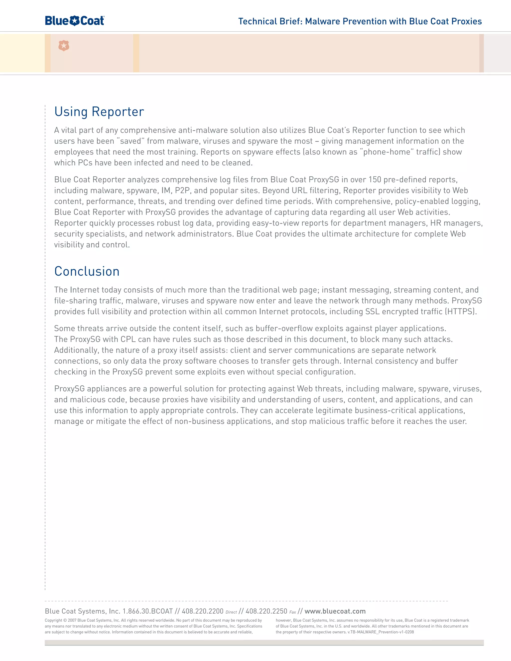 Technical Brief: Malware Prevention with Blue Coat Proxies
Using Reporter
A vital part of any comprehensive anti-malware solution also utilizes Blue Coat’s Reporter function to see which
users have been “saved” from malware, viruses and spyware the most – giving management information on the
employees that need the most training. Reports on spyware effects (also known as “phone-home” traffic) show
which PCs have been infected and need to be cleaned.
Blue Coat Reporter analyzes comprehensive log files from Blue Coat ProxySG in over 150 pre-defined reports,
including malware, spyware, IM, P2P, and popular sites. Beyond URL filtering, Reporter provides visibility to Web
content, performance, threats, and trending over defined time periods. With comprehensive, policy-enabled logging,
Blue Coat Reporter with ProxySG provides the advantage of capturing data regarding all user Web activities.
Reporter quickly processes robust log data, providing easy-to-view reports for department managers, HR managers,
security specialists, and network administrators. Blue Coat provides the ultimate architecture for complete Web
visibility and control.
Conclusion
The Internet today consists of much more than the traditional web page; instant messaging, streaming content, and
file-sharing traffic, malware, viruses and spyware now enter and leave the network through many methods. ProxySG
provides full visibility and protection within all common Internet protocols, including SSL encrypted traffic (HTTPS).
Some threats arrive outside the content itself, such as buffer-overflow exploits against player applications.
The ProxySG with CPL can have rules such as those described in this document, to block many such attacks.
Additionally, the nature of a proxy itself assists: client and server communications are separate network
connections, so only data the proxy software chooses to transfer gets through. Internal consistency and buffer
checking in the ProxySG prevent some exploits even without special configuration.
ProxySG appliances are a powerful solution for protecting against Web threats, including malware, spyware, viruses,
and malicious code, because proxies have visibility and understanding of users, content, and applications, and can
use this information to apply appropriate controls. They can accelerate legitimate business-critical applications,
manage or mitigate the effect of non-business applications, and stop malicious traffic before it reaches the user.
Copyright © 2007 Blue Coat Systems, Inc. All rights reserved worldwide. No part of this document may be reproduced by
any means nor translated to any electronic medium without the written consent of Blue Coat Systems, Inc. Specifications
are subject to change without notice. Information contained in this document is believed to be accurate and reliable,
Blue Coat Systems, Inc. 1.866.30.BCOAT // 408.220.2200 Direct // 408.220.2250 Fax // www.bluecoat.com
however, Blue Coat Systems, Inc. assumes no responsibility for its use, Blue Coat is a registered trademark
of Blue Coat Systems, Inc. in the U.S. and worldwide. All other trademarks mentioned in this document are
the property of their respective owners. v.TB-MALWARE_Prevention-v1-0208
 