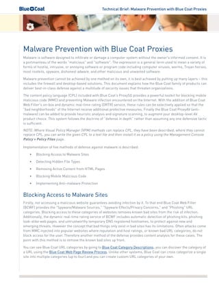 Technical Brief: Malware Prevention with Blue Coat Proxies
Malware Prevention with Blue Coat Proxies
Malware is software designed to infiltrate or damage a computer system without the owner's informed consent. It is
a portmanteau of the words "malicious" and "software". The expression is a general term used to mean a variety of
forms of hostile, intrusive, or annoying software or program code including computer viruses, worms, Trojan horses,
most rootkits, spyware, dishonest adware, and other malicious and unwanted software.
Malware prevention cannot be achieved by one method on its own, it is best achieved by putting up many layers – this
includes the firewall and desktop-based solutions. This document explains how the Blue Coat family of products can
deliver best-in-class defense against a multitude of security issues that threaten organizations.
The content policy language (CPL) included with Blue Coat's ProxySG provides a powerful toolkit for blocking mobile
malicious code (MMC) and preventing Malware infection encountered on the Internet. With the addition of Blue Coat
Web Filter's on-box and dynamic real-time rating (DRTR) service, these rules can be selectively applied so that the
"bad neighborhoods" of the Internet receive additional protective measures. Finally the Blue Coat ProxyAV (anti-
malware) can be added to provide heuristic analysis and signature scanning, to augment your desktop-level AV
product choice. This system follows the doctrine of “defense in depth” rather than assuming any one defensive tactic
is sufficient.
NOTE: Where Visual Policy Manager (VPM) methods can replace CPL, they have been described; where they cannot
replace CPL, you can write the given CPL to a text file and then install it as a policy using the Management Console
Policy > Policy Files page.
Implementation of five methods of defense against malware is described:
•	 Blocking Access to Malware Sites
•	 Detecting Hidden File Types
•	 Removing Active Content from HTML Pages
•	 Blocking Mobile Malicious Code
•	 Implementing Anti-malware Protection
Blocking Access to Malware Sites
Firstly, not accessing a malicious website guarantees avoiding infection by it. To that end Blue Coat Web Filter
(BCWF) provides the "Spyware/Malware Sources," "Spyware Effects/Privacy Concerns," and "Phishing" URL
categories. Blocking access to these categories of websites removes known bad sites from the risk of infection.
Additionally, the dynamic real-time rating service of BCWF includes automatic detection of phishing kits, phishing
look-alike web pages, and untrustworthy temporary DNS registered hostnames, to protect against new and
emerging threats. However the concept that bad things only exist in bad sites has its limitations. Often attacks come
from MMC injected into popular websites where reputation and host ratings, or known bad URL categories, do not
block access for the user. Therefore another method of the defense provides content analysis for these cases. The
point with this method is to remove the known bad sites up front.
You can see Blue Coat URL categories by going to Blue Coat Category Descriptions; you can discover the category of
a URL using the Blue Coat Web Page Review Process. Unlike other systems, Blue Coat can cross categorize a single
site into multiple categories (up to four) and you can create custom URL categories of your own.
 