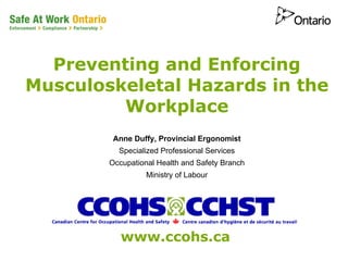 Preventing and Enforcing
Musculoskeletal Hazards in the
         Workplace
         Anne Duffy, Provincial Ergonomist
          Specialized Professional Services
        Occupational Health and Safety Branch
                  Ministry of Labour




           www.ccohs.ca
 