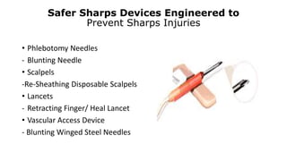 Safer Sharps Devices Engineered to
Prevent Sharps Injuries
• Phlebotomy Needles
- Blunting Needle
• Scalpels
-Re-Sheathing Disposable Scalpels
• Lancets
- Retracting Finger/ Heal Lancet
• Vascular Access Device
- Blunting Winged Steel Needles
 