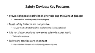 Safety Devices: Key Features
• Provide immediate protection after use and throughout disposal
• Few devices provide protection during use
• Most safety features are not passive
• The user must activate the safety mechanism to ensure protection
• It is not always obvious how some safety features work
• Training is necessary
• Safe work practices are important
• Safety devices alone do not completely prevent injuries
 