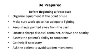 Be Prepared
Before Beginning a Procedure
• Organize equipment at the point of use
• Make sure work space has adequate lighting
• Keep sharps pointed away from the user
• Locate a sharps disposal container, or have one nearby
• Assess the patient’s ability to cooperate
• Get help if necessary
• Ask the patient to avoid sudden movement
 