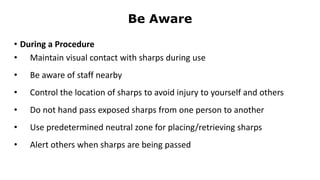 Be Aware
• During a Procedure
• Maintain visual contact with sharps during use
• Be aware of staff nearby
• Control the location of sharps to avoid injury to yourself and others
• Do not hand pass exposed sharps from one person to another
• Use predetermined neutral zone for placing/retrieving sharps
• Alert others when sharps are being passed
 