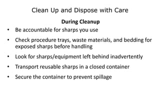 Clean Up and Dispose with Care
During Cleanup
• Be accountable for sharps you use
• Check procedure trays, waste materials, and bedding for
exposed sharps before handling
• Look for sharps/equipment left behind inadvertently
• Transport reusable sharps in a closed container
• Secure the container to prevent spillage
 