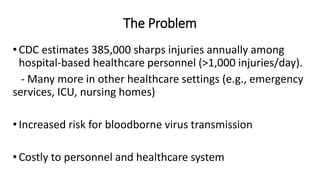 The Problem
•CDC estimates 385,000 sharps injuries annually among
hospital-based healthcare personnel (>1,000 injuries/day).
- Many more in other healthcare settings (e.g., emergency
services, ICU, nursing homes)
•Increased risk for bloodborne virus transmission
•Costly to personnel and healthcare system
 