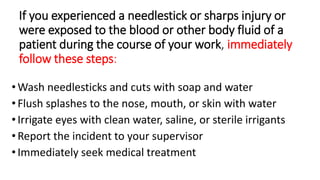 If you experienced a needlestick or sharps injury or
were exposed to the blood or other body fluid of a
patient during the course of your work, immediately
follow these steps:
•Wash needlesticks and cuts with soap and water
•Flush splashes to the nose, mouth, or skin with water
•Irrigate eyes with clean water, saline, or sterile irrigants
•Report the incident to your supervisor
•Immediately seek medical treatment
 