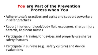You are Part of the Prevention
Process when You
•Adhere to safe practices and assist and support coworkers
in safer practices
•Report injuries or blood/body fluid exposures, sharps injury
hazards, and near misses
•Participate in training for devices and properly use sharps
safety features
•Participate in surveys (e.g., safety culture) and device
evaluations
 