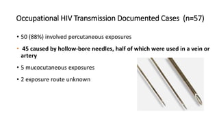 Occupational HIV Transmission Documented Cases (n=57)
• 50 (88%) involved percutaneous exposures
• 45 caused by hollow-bore needles, half of which were used in a vein or
artery
• 5 mucocutaneous exposures
• 2 exposure route unknown
 