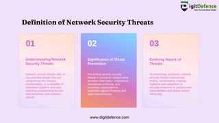 Definition of Network Security Threats
01 02 03
Understanding Network
Security Threats
Significance of Threat
Prevention
Evolving Nature of
Threats
Network security threats refer to
any potential danger that can
compromise the integrity,
confidentiality, or availability of
networked systems and data,
including unauthorized access,
data breaches, and malware
attacks.
Preventing network security
threats is crucial for safeguarding
sensitive information, maintaining
operational continuity, and
protecting organizational
reputation against financial and
legal repercussions.
As technology advances, network
security threats continuously
evolve, necessitating ongoing
vigilance and adaptation of
security measures to address new
vulnerabilities and attack vectors
effectively.
www.digitdefence.com
 