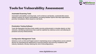 Tools for Vulnerability Assessment
Automated Scanning Tools
Penetration Testing Software
Configuration Management Tools
Automated vulnerability scanning tools, such as Nessus and Qualys, systematically assess
network systems for known vulnerabilities, providing detailed reports that help organizations
prioritize remediation efforts based on risk levels.
Tools like Metasploit and Burp Suite enable security professionals to simulate attacks on their
networks, identifying weaknesses that could be exploited by malicious actors and allowing for
proactive security enhancements.
Solutions such as Chef and Puppet assist in maintaining secure configurations across network
devices by automating the deployment of security policies and ensuring compliance with
industry standards, thereby reducing the risk of misconfigurations.
www.digitdefence.com
 
