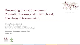 Better lives through livestock
Preventing the next pandemic:
Zoonotic diseases and how to break
the chain of transmission
Kristina Roesel on behalf of
Animal and Human Health program
International Livestock Research Institute, Kenya
International Student Week in Ilmenau (ISWI)
31 May 2021
 