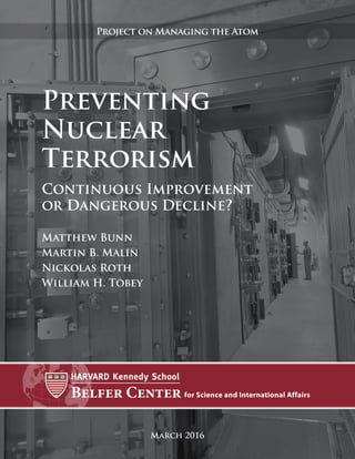 Preventing
Nuclear
Terrorism
Continuous Improvement
or Dangerous Decline?
March 2016
Project on Managing the Atom
Matthew Bunn
Martin B. Malin
Nickolas Roth
William H. Tobey
 